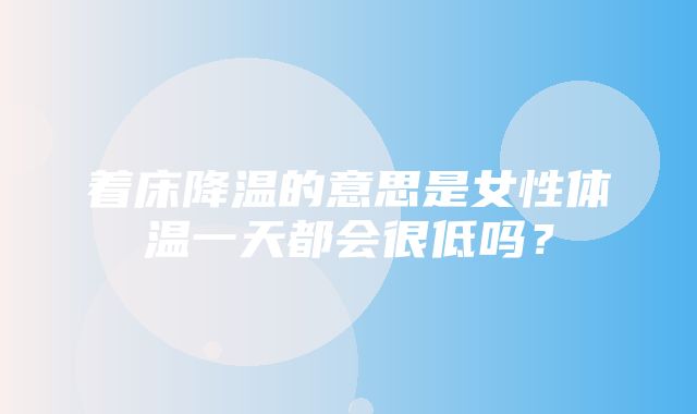 着床降温的意思是女性体温一天都会很低吗？