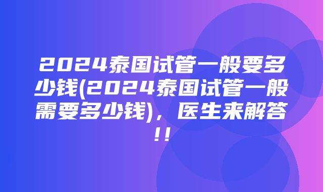 2024泰国试管一般要多少钱(2024泰国试管一般需要多少钱)，医生来解答!！