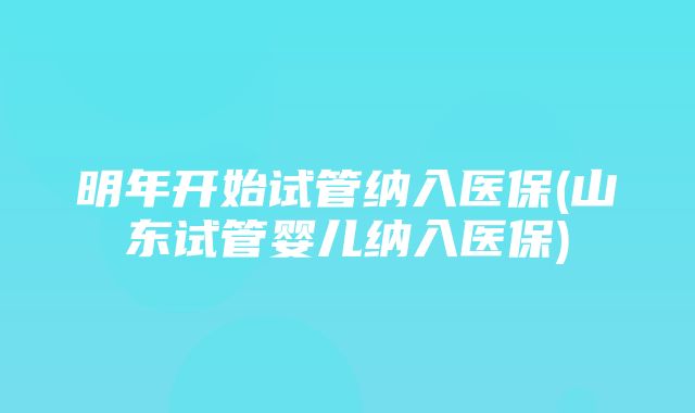 明年开始试管纳入医保(山东试管婴儿纳入医保)