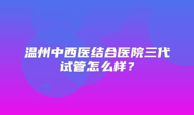 温州中西医结合医院三代试管怎么样？