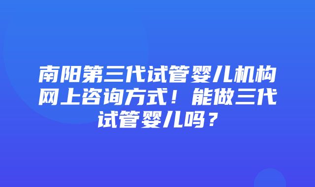 南阳第三代试管婴儿机构网上咨询方式！能做三代试管婴儿吗？