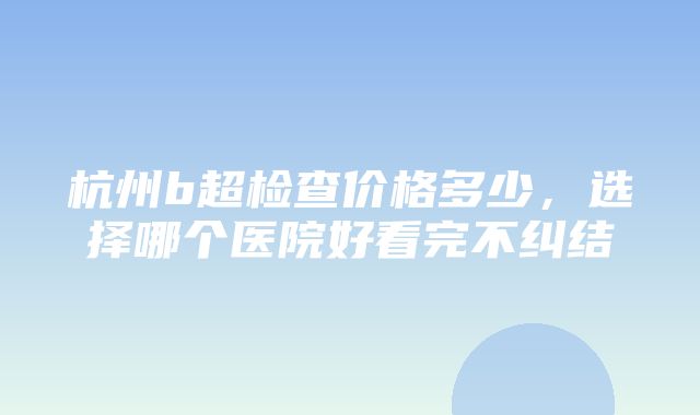 杭州b超检查价格多少，选择哪个医院好看完不纠结