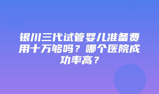 银川三代试管婴儿准备费用十万够吗？哪个医院成功率高？