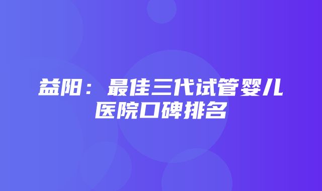 益阳：最佳三代试管婴儿医院口碑排名