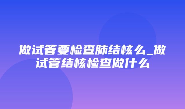 做试管要检查肺结核么_做试管结核检查做什么