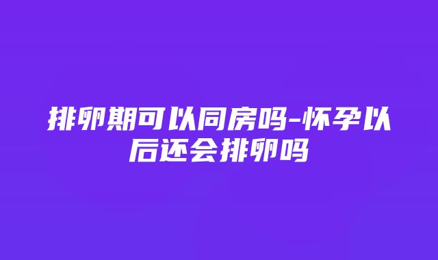 排卵期可以同房吗-怀孕以后还会排卵吗