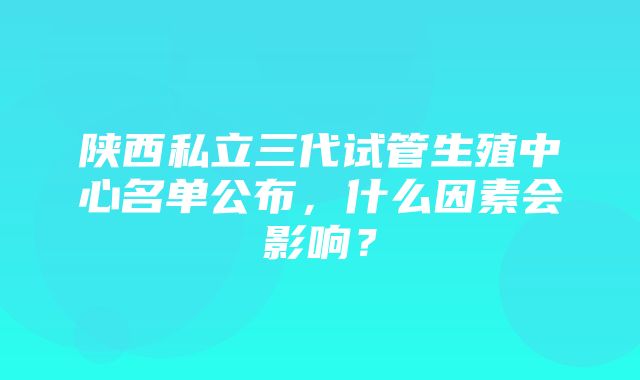 陕西私立三代试管生殖中心名单公布，什么因素会影响？