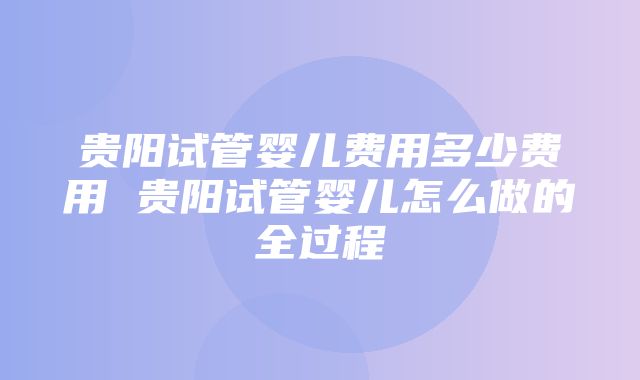 贵阳试管婴儿费用多少费用 贵阳试管婴儿怎么做的全过程