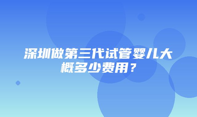 深圳做第三代试管婴儿大概多少费用？