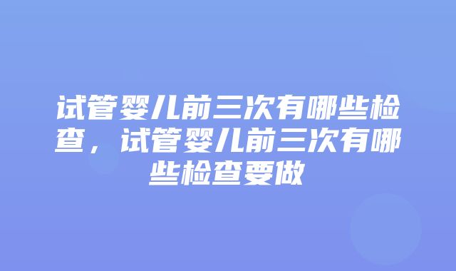 试管婴儿前三次有哪些检查，试管婴儿前三次有哪些检查要做