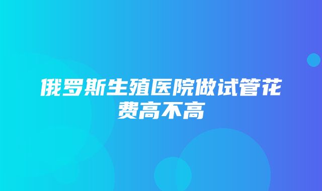 俄罗斯生殖医院做试管花费高不高