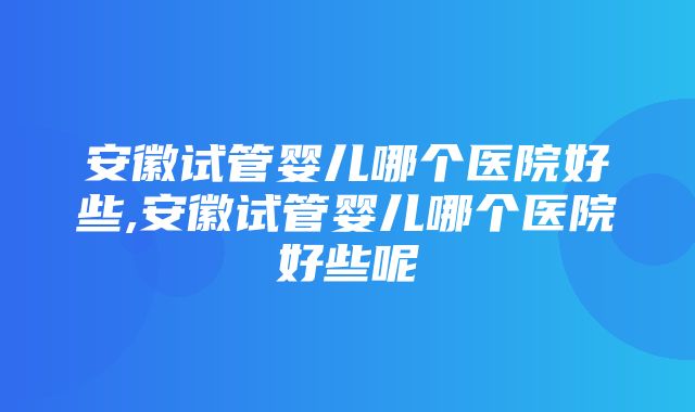 安徽试管婴儿哪个医院好些,安徽试管婴儿哪个医院好些呢