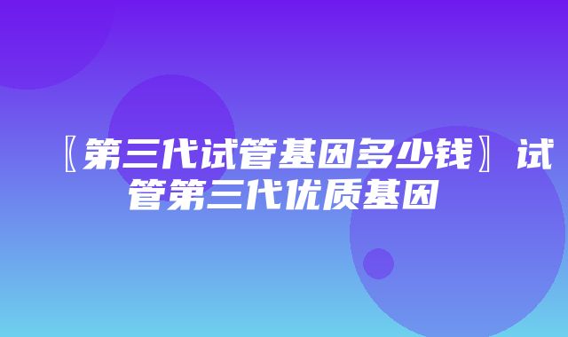 〖第三代试管基因多少钱〗试管第三代优质基因