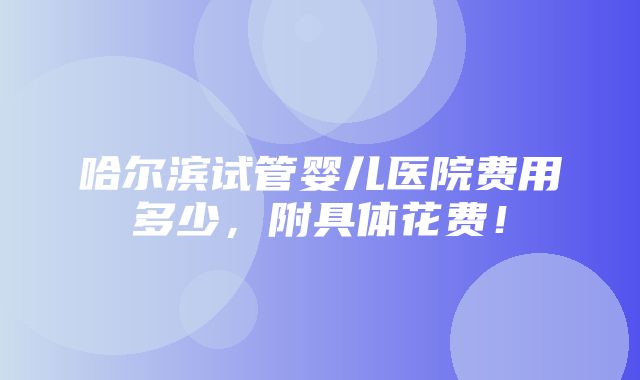 哈尔滨试管婴儿医院费用多少，附具体花费！