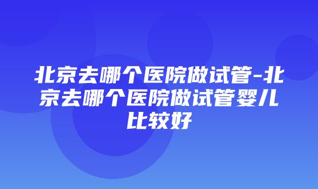 北京去哪个医院做试管-北京去哪个医院做试管婴儿比较好