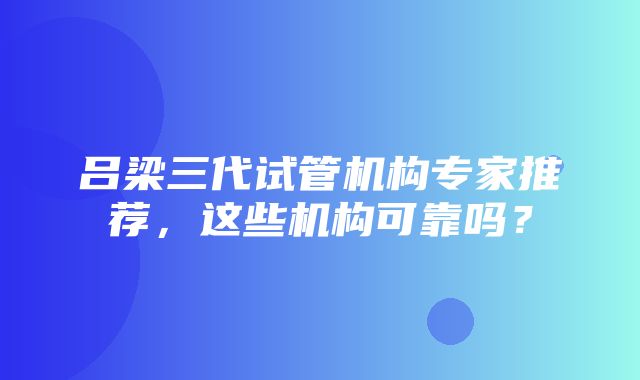 吕梁三代试管机构专家推荐，这些机构可靠吗？