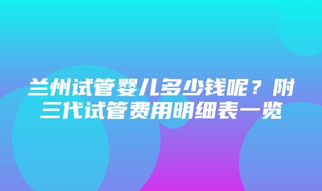 兰州试管婴儿多少钱呢？附三代试管费用明细表一览