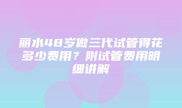 丽水48岁做三代试管得花多少费用？附试管费用明细讲解