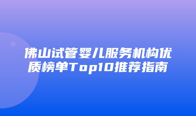 佛山试管婴儿服务机构优质榜单Top10推荐指南