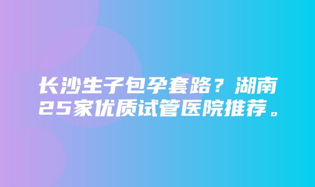 长沙生子包孕套路？湖南25家优质试管医院推荐。