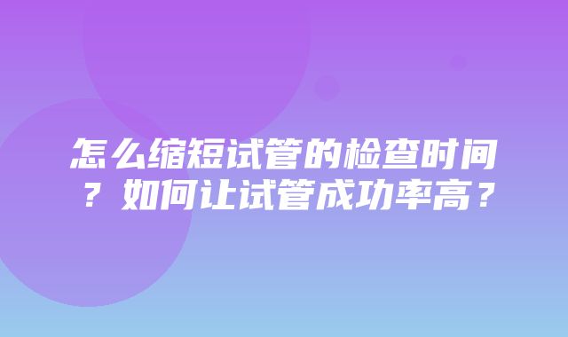 怎么缩短试管的检查时间？如何让试管成功率高？