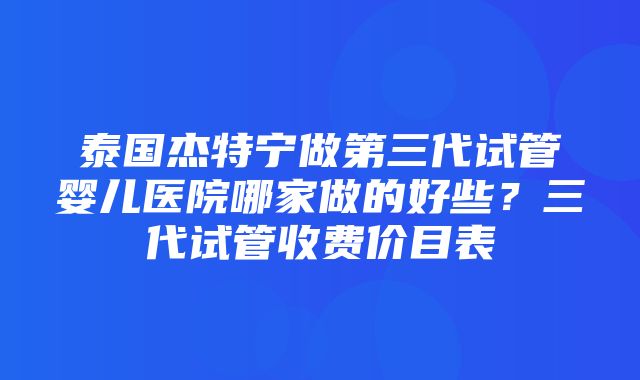 泰国杰特宁做第三代试管婴儿医院哪家做的好些？三代试管收费价目表