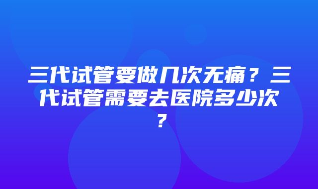 三代试管要做几次无痛？三代试管需要去医院多少次？