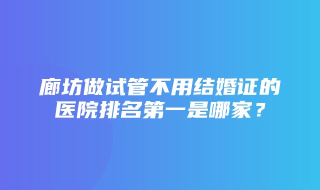 廊坊做试管不用结婚证的医院排名第一是哪家？