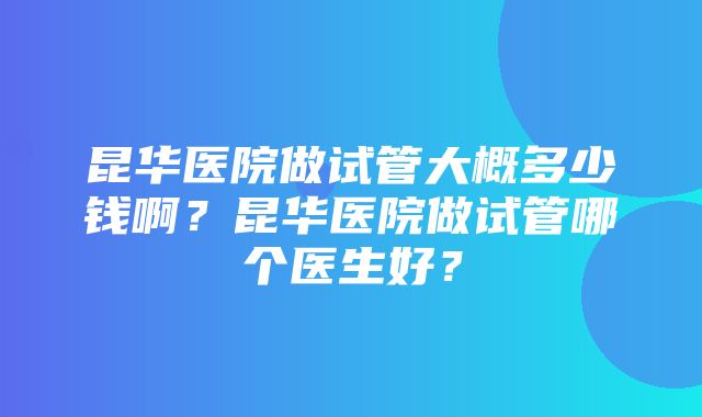 昆华医院做试管大概多少钱啊？昆华医院做试管哪个医生好？