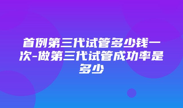 首例第三代试管多少钱一次-做第三代试管成功率是多少