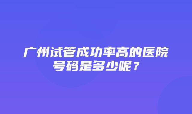 广州试管成功率高的医院号码是多少呢？