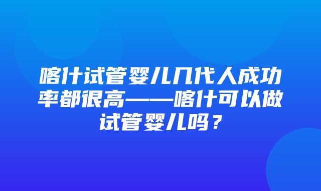 喀什试管婴儿几代人成功率都很高——喀什可以做试管婴儿吗？