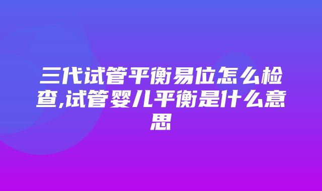 三代试管平衡易位怎么检查,试管婴儿平衡是什么意思