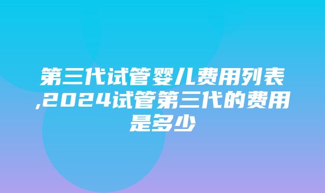 第三代试管婴儿费用列表,2024试管第三代的费用是多少