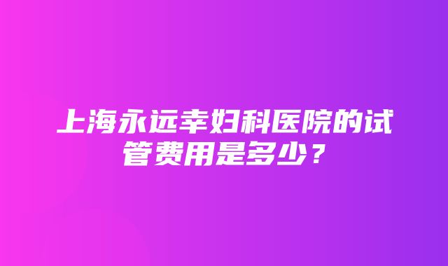 上海永远幸妇科医院的试管费用是多少？