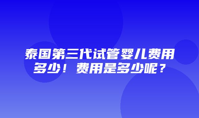 泰国第三代试管婴儿费用多少！费用是多少呢？