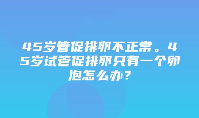 45岁管促排卵不正常。45岁试管促排卵只有一个卵泡怎么办？