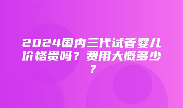 2024国内三代试管婴儿价格贵吗？费用大概多少？