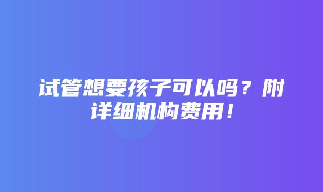 试管想要孩子可以吗？附详细机构费用！