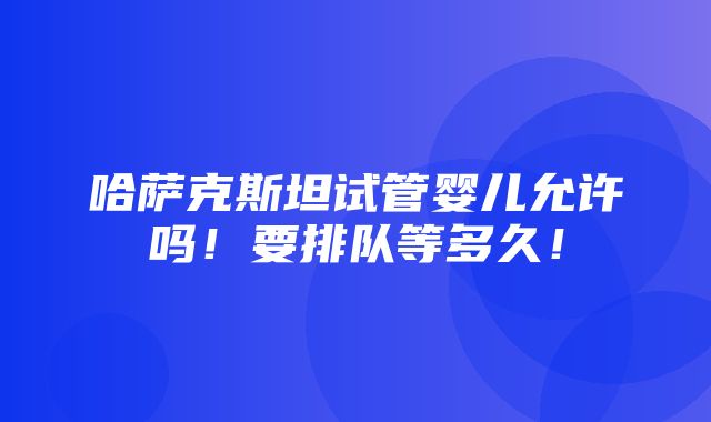 哈萨克斯坦试管婴儿允许吗！要排队等多久！