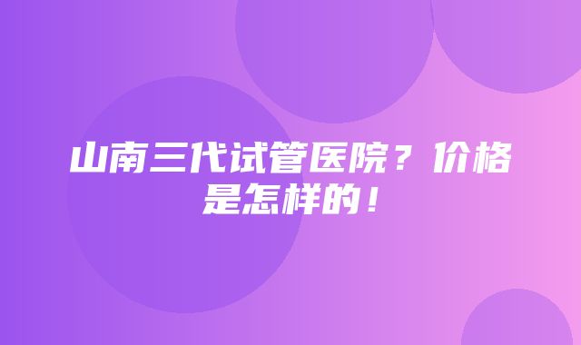 山南三代试管医院？价格是怎样的！