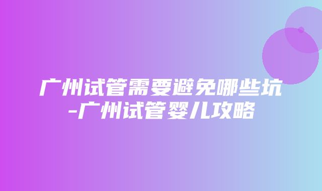 广州试管需要避免哪些坑-广州试管婴儿攻略