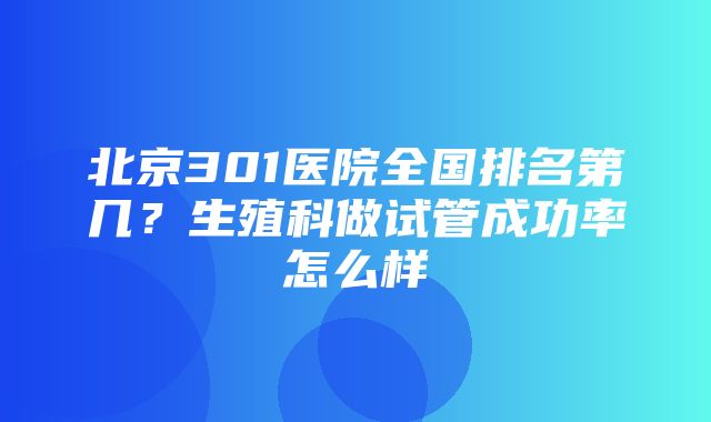 北京301医院全国排名第几？生殖科做试管成功率怎么样