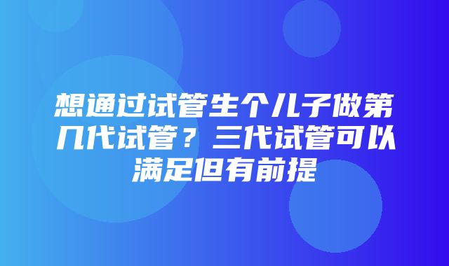 想通过试管生个儿子做第几代试管？三代试管可以满足但有前提