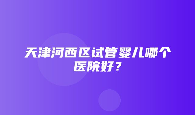 天津河西区试管婴儿哪个医院好？