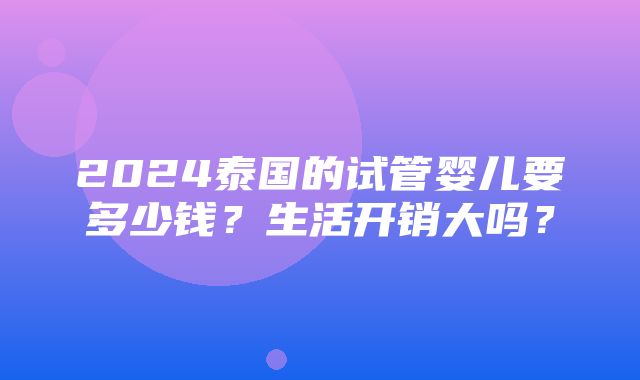 2024泰国的试管婴儿要多少钱？生活开销大吗？