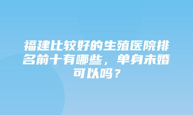 福建比较好的生殖医院排名前十有哪些，单身未婚可以吗？