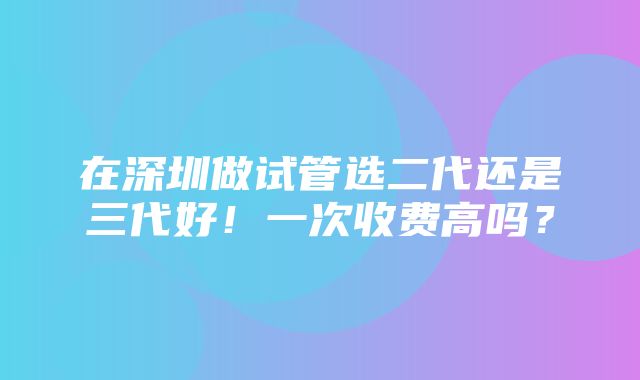 在深圳做试管选二代还是三代好！一次收费高吗？