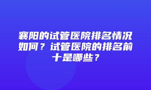 襄阳的试管医院排名情况如何？试管医院的排名前十是哪些？