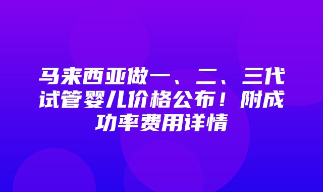 马来西亚做一、二、三代试管婴儿价格公布！附成功率费用详情